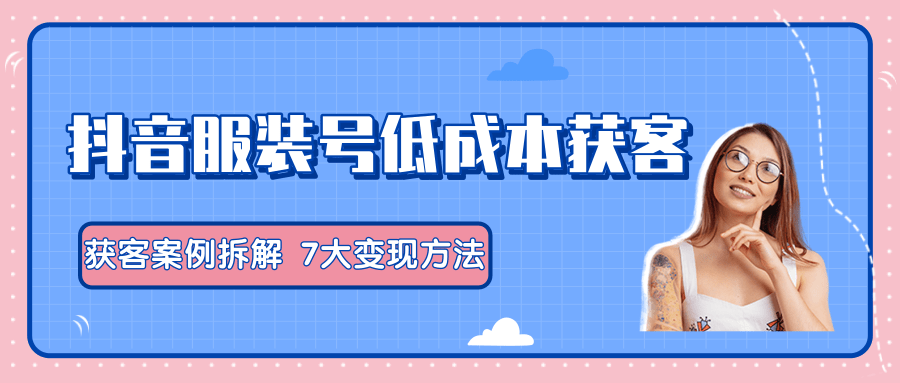 服装抖音号+获客的案例拆解，13种低成本获客方式，7大变现方法，直接上干货！-南青云资源库