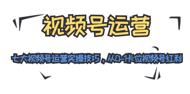 视频号运营：七大视频号运营实操技巧，从0-1卡位视频号红利-南青云资源库