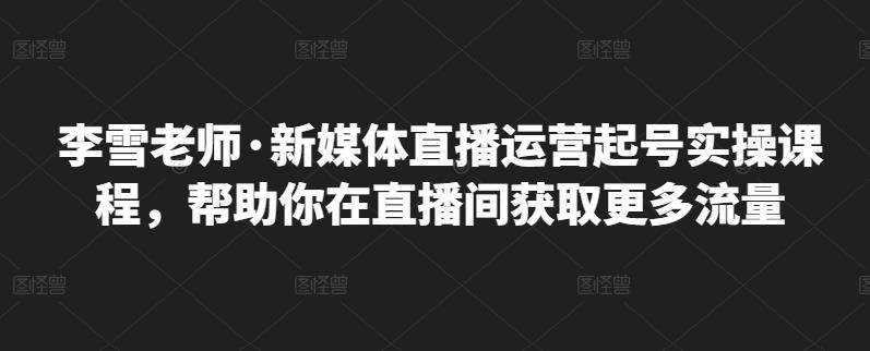 李雪老师·新媒体直播运营起号实操课程，帮助你在直播间获取更多流量-南青云资源库