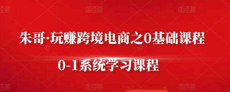 朱哥·玩赚跨境电商之0基础课程，0-1系统学习课程-南青云资源库