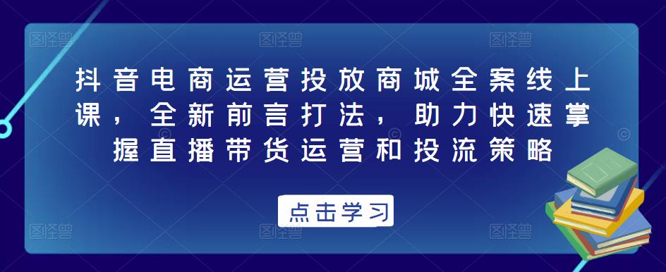 抖音电商运营投放商城全案线上课，全新前言打法，助力快速掌握直播带货运营和投流策略-南青云资源库