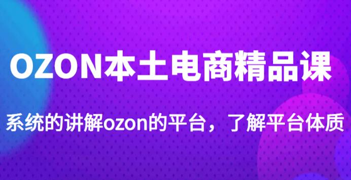 老迟·OZON本土电商精品课，系统的讲解ozon的平台，学完可独自运营ozon的店铺-南青云资源库