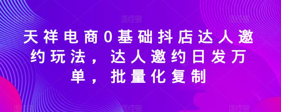 天祥电商0基础抖店达人邀约玩法，达人邀约日发万单，批量化复制-南青云资源库