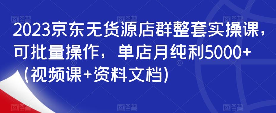 2023京东无货源店群整套实操课，可批量操作，单店月纯利5000+（视频课+资料文档）-南青云资源库