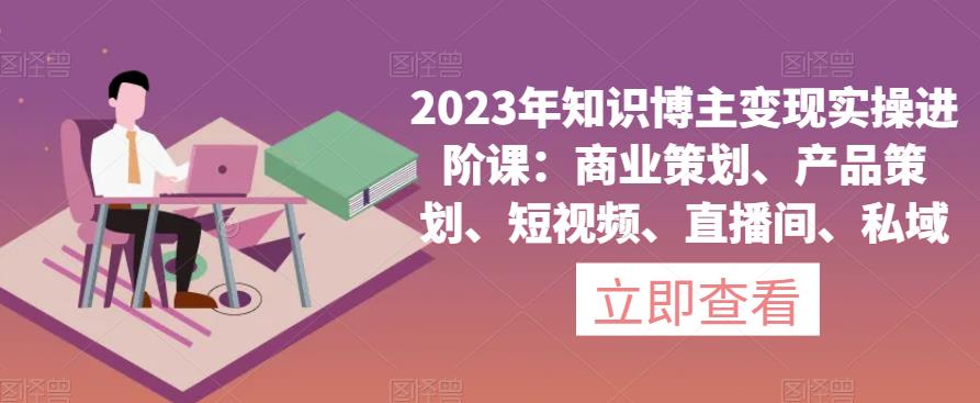 2023年知识博主变现实操进阶课：商业策划、产品策划、短视频、直播间、私域-南青云资源库