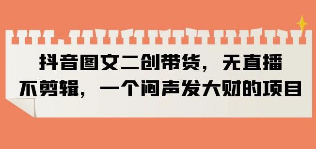 抖音图文二创带货，无直播，不剪辑，一个闷声发大财的项目【揭秘】-南青云资源库