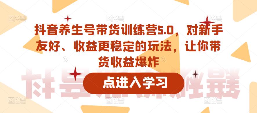 抖音养生号带货训练营5.0，对新手友好、收益更稳定的玩法，让你带货收益爆炸（更新）-南青云资源库