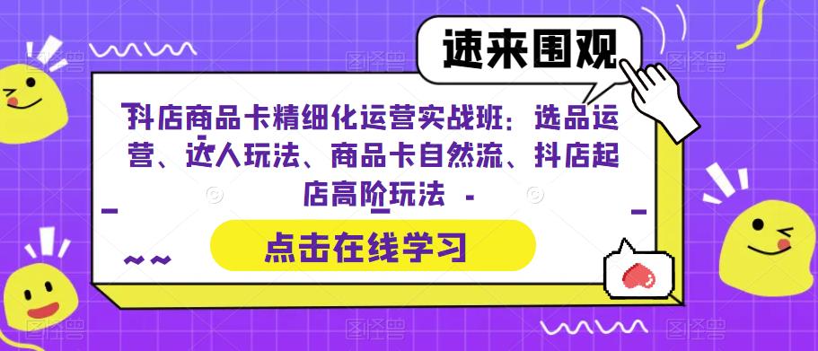 抖店商品卡精细化运营实战班：选品运营、达人玩法、商品卡自然流、抖店起店高阶玩法-南青云资源库