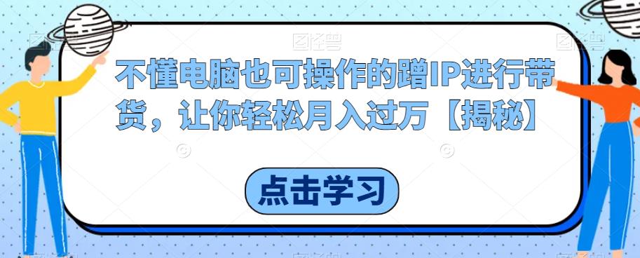 不懂电脑也可操作的蹭IP进行带货，让你轻松月入过万【揭秘】-南青云资源库