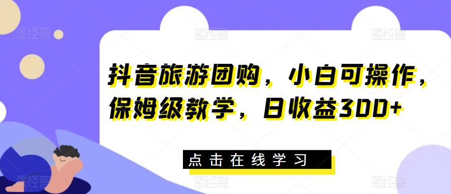 抖音旅游团购，小白可操作，保姆级教学，日收益300+【揭秘】-南青云资源库