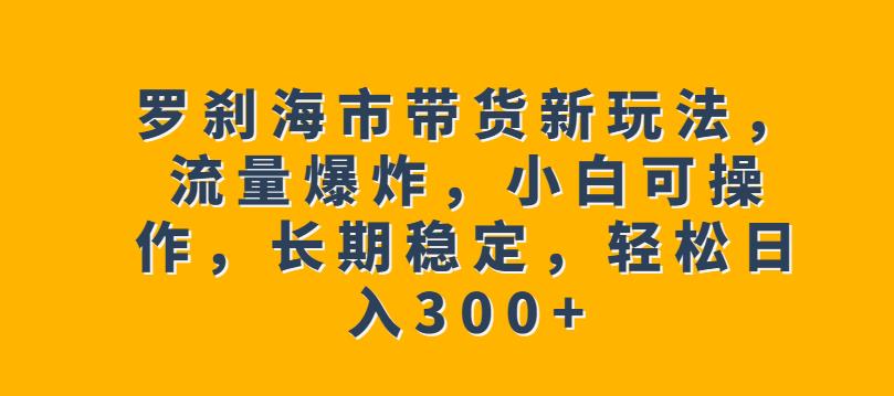 罗刹海市带货新玩法，流量爆炸，小白可操作，长期稳定，轻松日入300+【揭秘】-南青云资源库