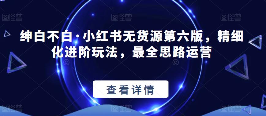 绅白不白·小红书无货源第六版，精细化进阶玩法，最全思路运营-南青云资源库