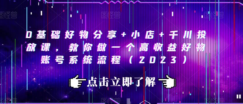 0基础好物分享+小店+千川投放课，教你做一个高收益好物账号系统流程（2023）-南青云资源库