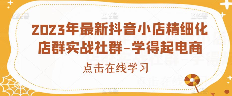 2023年最新抖音小店精细化店群实战社群-学得起电商-南青云资源库