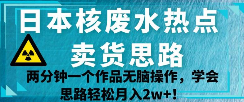 日本核废水热点卖货思路，两分钟一个作品无脑操作，学会思路轻松月入2w+【揭秘】-南青云资源库