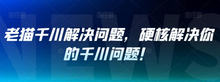 老猫千川解决问题，硬核解决你的千川问题！-南青云资源库