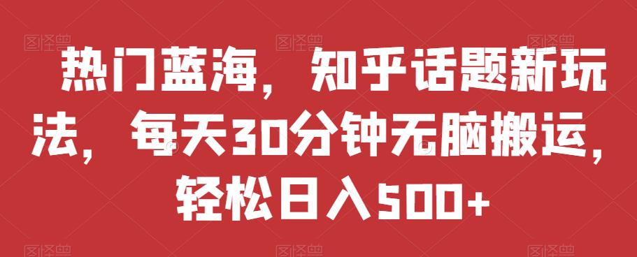 热门蓝海，知乎话题新玩法，每天30分钟无脑搬运，轻松日入500+【揭秘】-南青云资源库