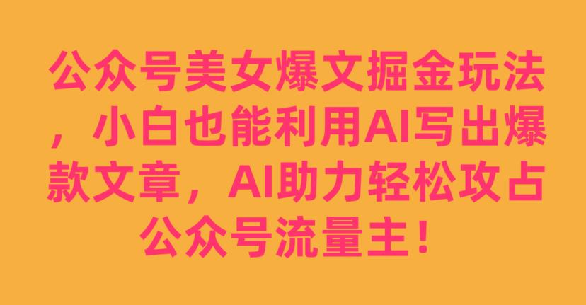公众号美女爆文掘金玩法，小白也能利用AI写出爆款文章，AI助力轻松攻占公众号流量主【揭秘】-南青云资源库