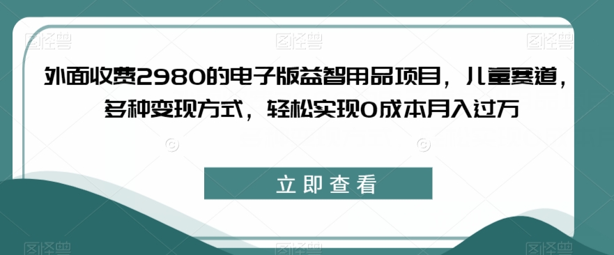 外面收费2980的电子版益智用品项目，儿童赛道，多种变现方式，轻松实现0成本月入过万【揭秘】-南青云资源库