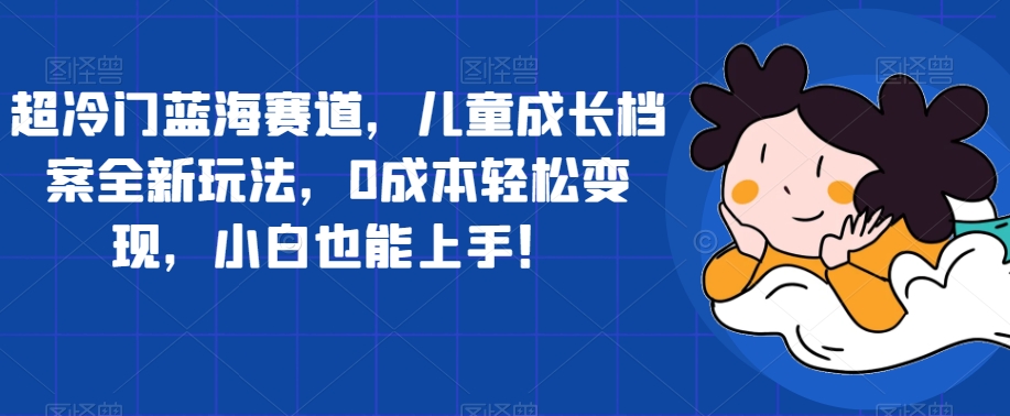 超冷门蓝海赛道，儿童成长档案全新玩法，0成本轻松变现，小白也能上手【揭秘】-南青云资源库
