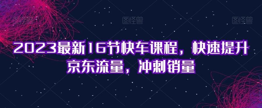 2023最新16节快车课程，快速提升京东流量，冲刺销量-南青云资源库
