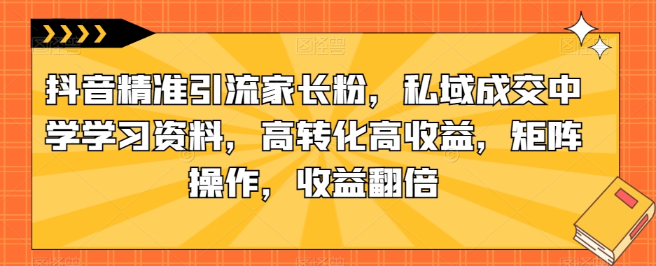 抖音精准引流家长粉，私域成交中学学习资料，高转化高收益，矩阵操作，收益翻倍【揭秘】-南青云资源库