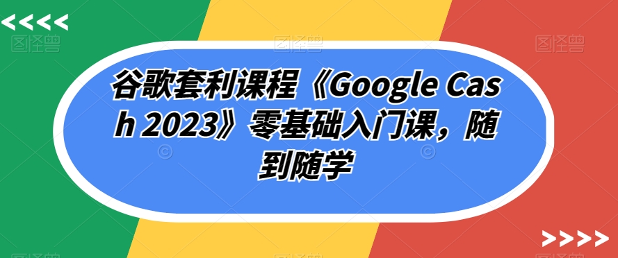 谷歌套利课程《Google Cash 2023》零基础入门课，随到随学-南青云资源库