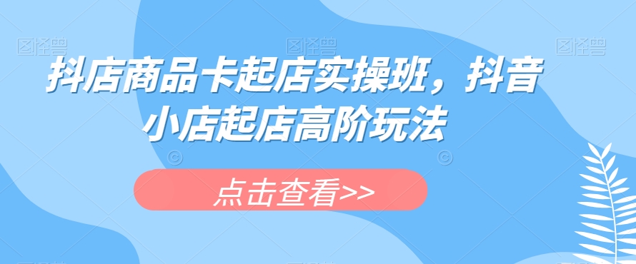 抖店商品卡起店实操班，抖音小店起店高阶玩法-南青云资源库