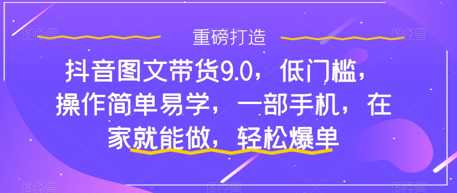 抖音图文带货9.0，低门槛，操作简单易学，一部手机，在家就能做，轻松爆单-南青云资源库