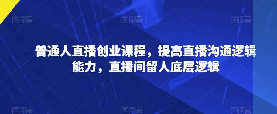 普通人直播创业课程，提高直播沟通逻辑能力，直播间留人底层逻辑-南青云资源库