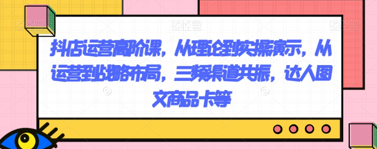 抖店运营高阶课，从理论到实操演示，从运营到战略布局，三频渠道共振，达人图文商品卡等-南青云资源库