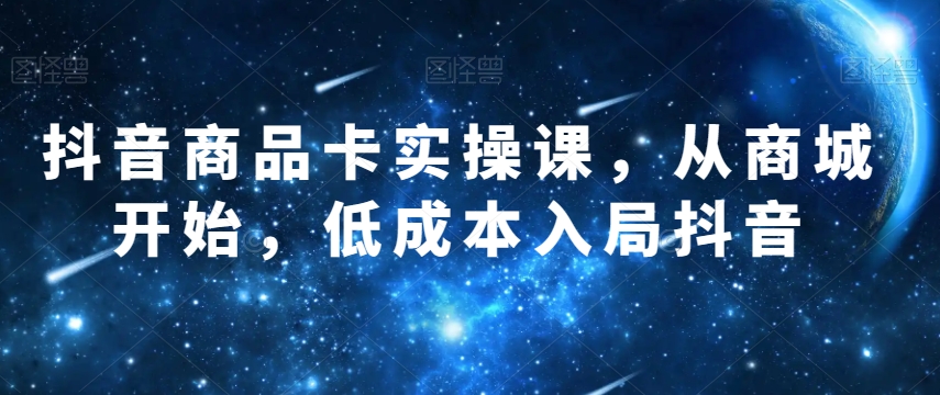 抖音商品卡实操课，从商城开始，低成本入局抖音-南青云资源库