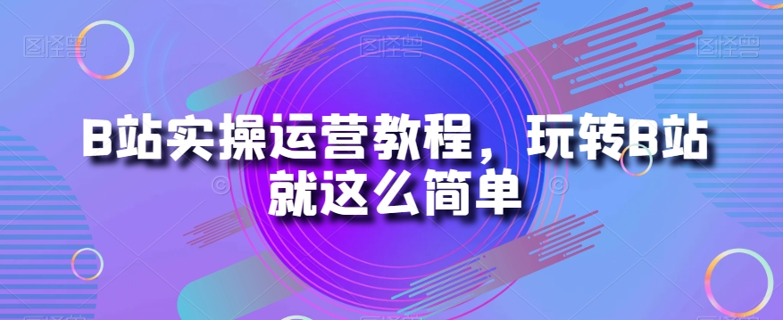B站实操运营教程，玩转B站就这么简单-南青云资源库