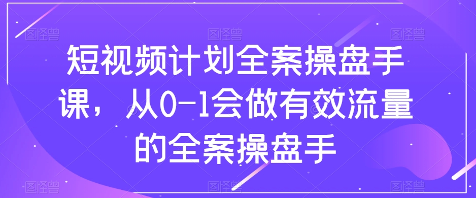 短视频计划全案操盘手课，从0-1会做有效流量的全案操盘手-南青云资源库