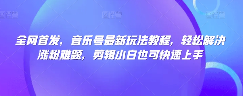 全网首发，音乐号最新玩法教程，轻松解决涨粉难题，剪辑小白也可快速上手-南青云资源库