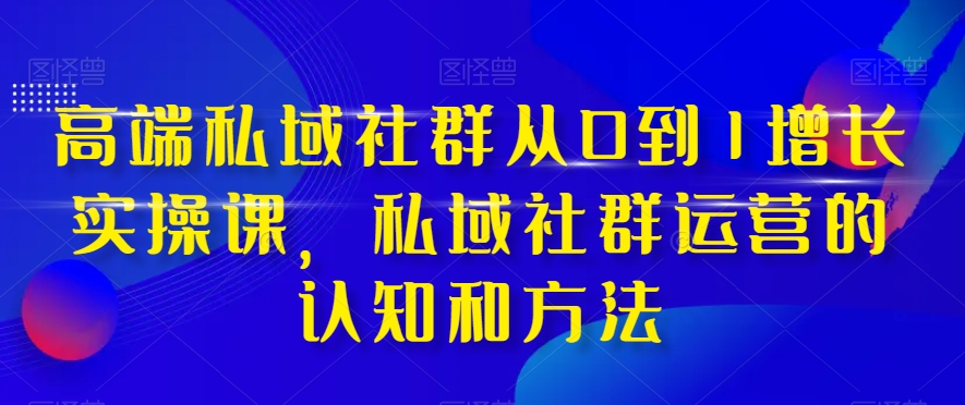 高端私域社群从0到1增长实操课，私域社群运营的认知和方法-南青云资源库