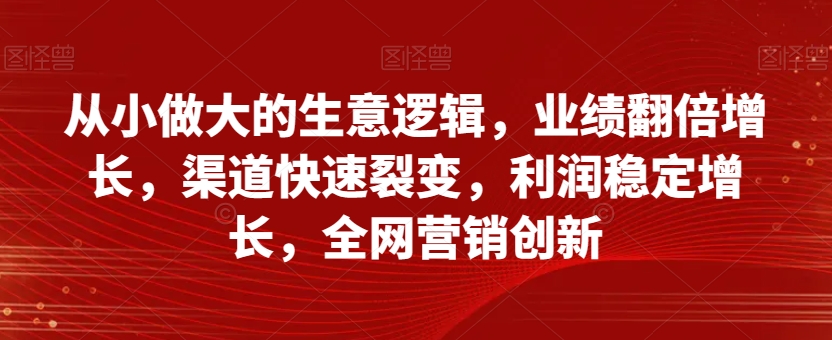 从小做大的生意逻辑，业绩翻倍增长，渠道快速裂变，利润稳定增长，全网营销创新-南青云资源库