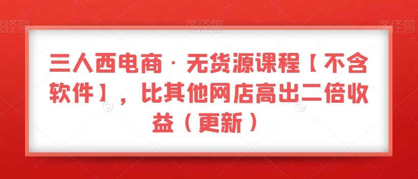 三人西电商·无货源课程【不含软件】，比其他网店高出二倍收益（更新）-南青云资源库