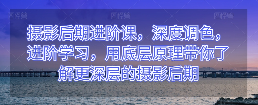 摄影后期进阶课，深度调色，进阶学习，用底层原理带你了解更深层的摄影后期-南青云资源库