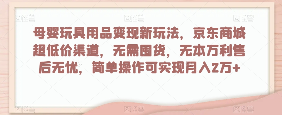 母婴玩具用品变现新玩法，京东商城超低价渠道，简单操作可实现月入2万+【揭秘】-南青云资源库