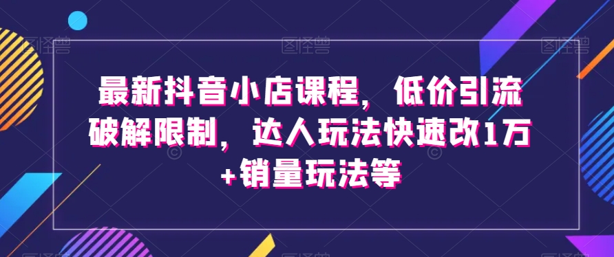 最新抖音小店课程，低价引流破解限制，达人玩法快速改1万+销量玩法等-南青云资源库