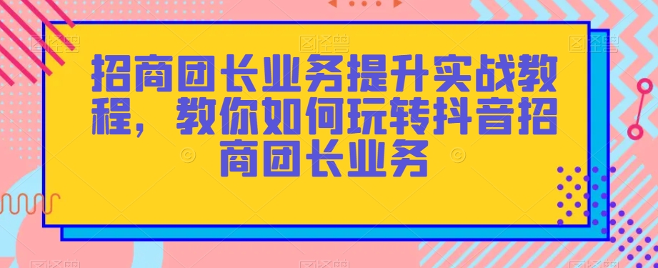 招商团长业务提升实战教程，教你如何玩转抖音招商团长业务-南青云资源库
