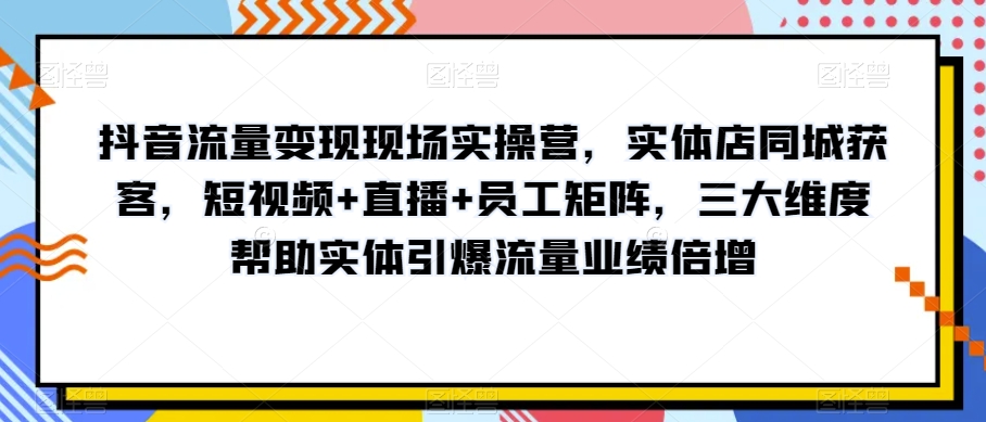 抖音流量变现现场实操营，实体店同城获客，短视频+直播+员工矩阵，三大维度帮助实体引爆流量业绩倍增-南青云资源库