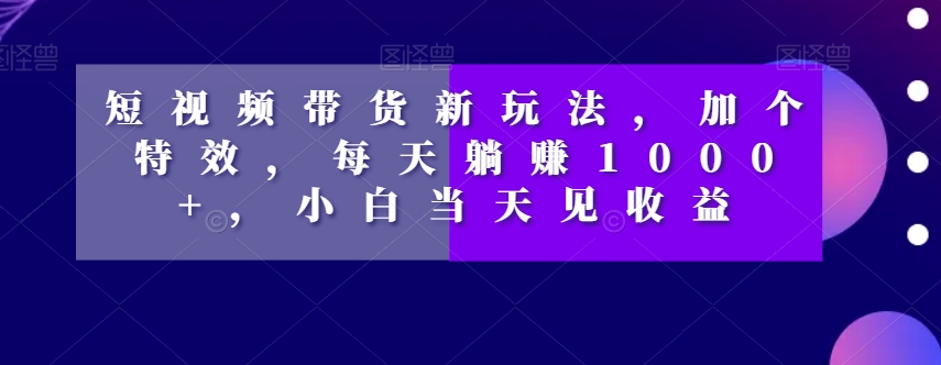 短视频带货新玩法，加个特效，每天躺赚1000+，小白当天见收益【揭秘】-南青云资源库