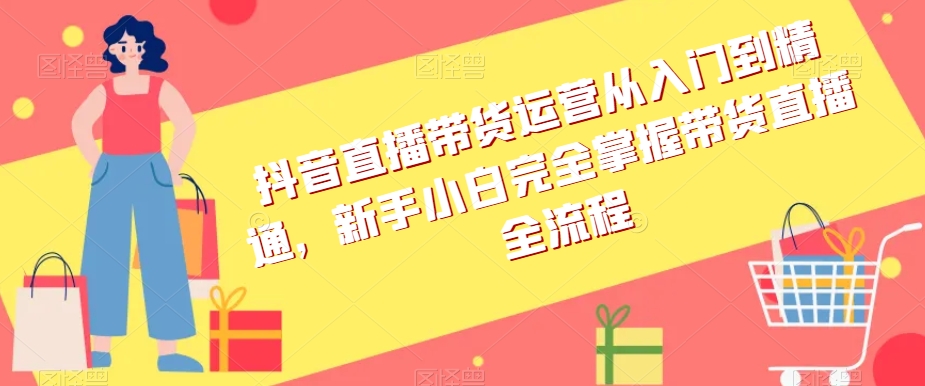 抖音直播带货运营从入门到精通，新手小白完全掌握带货直播全流程-南青云资源库