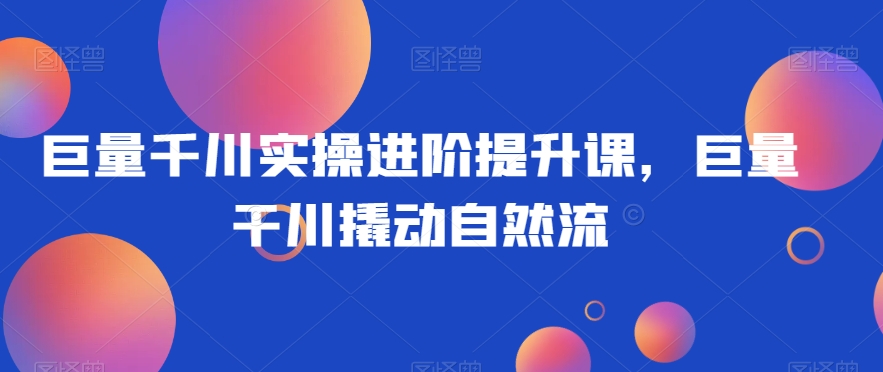 巨量千川实操进阶提升课，巨量干川撬动自然流-南青云资源库