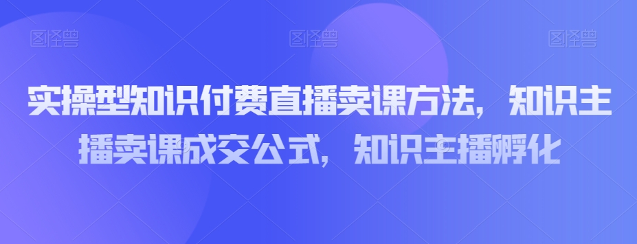 实操型知识付费直播卖课方法，知识主播卖课成交公式，知识主播孵化-南青云资源库