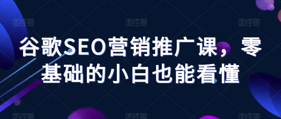 谷歌SEO营销推广课，零基础的小白也能看懂-南青云资源库