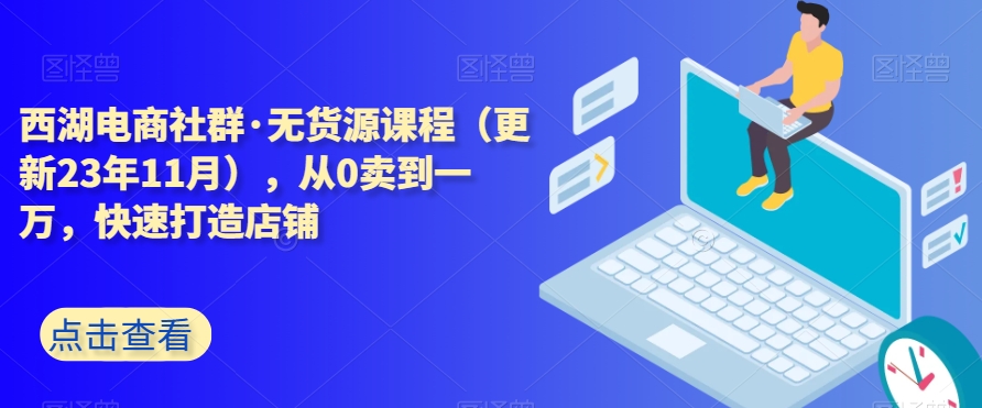 西湖电商社群·无货源课程（更新23年11月），从0卖到一万，快速打造店铺-南青云资源库