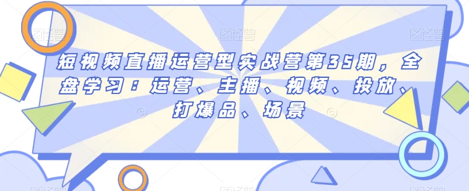 短视频直播运营型实战营第35期，全盘学习：运营、主播、视频、投放、打爆品、场景-南青云资源库